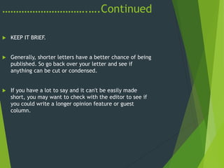 ………………………….….Continued
 KEEP IT BRIEF.
 Generally, shorter letters have a better chance of being
published. So go back over your letter and see if
anything can be cut or condensed.
 If you have a lot to say and it can't be easily made
short, you may want to check with the editor to see if
you could write a longer opinion feature or guest
column.
 