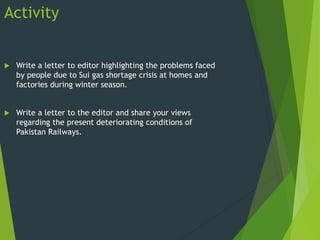 Activity
 Write a letter to editor highlighting the problems faced
by people due to Sui gas shortage crisis at homes and
factories during winter season.
 Write a letter to the editor and share your views
regarding the present deteriorating conditions of
Pakistan Railways.
 