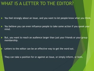 WHAT IS A LETTER TO THE EDITOR?
 You feel strongly about an issue, and you want to let people know what you think.
 You believe you can even influence people to take some action if you speak your
mind.
 But, you want to reach an audience larger than just your friends or your group
membership.
 Letters to the editor can be an effective way to get the word out.
 They can take a position for or against an issue, or simply inform, or both.
 