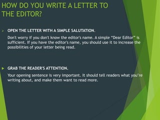 HOW DO YOU WRITE A LETTER TO
THE EDITOR?
 OPEN THE LETTER WITH A SIMPLE SALUTATION.
Don't worry if you don't know the editor's name. A simple “Dear Editor” is
sufficient. If you have the editor's name, you should use it to increase the
possibilities of your letter being read.
 GRAB THE READER'S ATTENTION.
Your opening sentence is very important. It should tell readers what you’re
writing about, and make them want to read more.
 