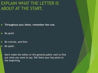 EXPLAIN WHAT THE LETTER IS
ABOUT AT THE START.
 Throughout your letter, remember the rule.
 Be quick
 Be concise, and then
 Be quiet.
 Don't make the editor or the general public wait to find
out what you want to say. Tell them your key point at
the beginning.
 