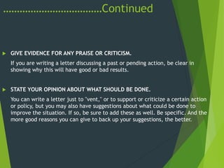 ………………………………Continued
 GIVE EVIDENCE FOR ANY PRAISE OR CRITICISM.
If you are writing a letter discussing a past or pending action, be clear in
showing why this will have good or bad results.
 STATE YOUR OPINION ABOUT WHAT SHOULD BE DONE.
You can write a letter just to ''vent," or to support or criticize a certain action
or policy, but you may also have suggestions about what could be done to
improve the situation. If so, be sure to add these as well. Be specific. And the
more good reasons you can give to back up your suggestions, the better.
 