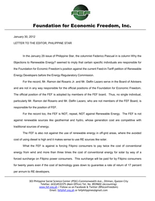 Foundation for Economic Freedom, Inc.

January 30, 2012

LETTER TO THE EDITOR, PHILIPPINE STAR



       In the January 29 issue of Philippine Star, the columnist Federico Pascual in is column Why the

0bjections to Renewable Energy? seemed to imply that certain specific individuals are responsible for

the Foundation for Ecnomic Freedom’s position against the current Feed-in-Tariff petition of Renewable

Energy Developers before the Energy Regularatory Commission.

       For the record, Mr. Ramon del Rosario Jr. and Mr. Delfin Lazaro serve in the Board of Advisers

and are not in any way responsible for the official positions of the Foundation for Economic Freedom.

The official position of the FEF is adopted by members of the FEF board. Thus, no single individual,

particularly Mr. Ramon del Rosario and Mr. Delfin Lazaro, who are not members of the FEF Board, is

responsible for the position of FEF.

       For the record too, the FEF is NOT, repeat, NOT against Renewable Energy. The FEF is not

against renewable sources like geothermal and hydro, whose generation cost are competitive with

traditional sources of energy.

       The FEF is also not against the use of renewable energy in off-grid areas, where the avoided

cost of using diesel is high and it makes sense to use RE sources like solar.

       What the FEF is against is forcing Filipino consumers to pay twice the cost of conventional

energy from wind and more than three times the cost of conventional energy for solar by way of a

forced surcharge on Filipino power consumers. This surcharge will be paid for by Filipino consumers

for twenty years even if the cost of technology goes down to guarantee a rate of return of 17 percent

per annum to RE developers.


             303 Philippine Social Science Center (PSSC) Commonwealth Ave., Diliman, Quezon City
                       Telefax: (632)4532375 (Main Office) Tel. No. 8939602 (Accounting)
                      www.fef.org.ph / Follow us on Facebook & Twitter (RPeconfreedom)
                               Email: fef@fef.org.ph or fefphilippines@gmail.com
 