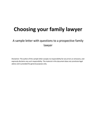 Choosing your family lawyer
A sample letter with questions to a prospective family
lawyer
Disclaimer: The author of this sample letter accepts no responsibility for any errors or omissions, and
expressly disclaims any such responsibility. The material in this document does not constitute legal
advice and is provided for general purposes only.
 