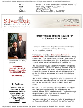 file:///U|/ebruck/A - MARKETING/Clients and Friends Letters/Letters ...and Friends of Silver Oak/Letter To Friends of Silver Oak 082009.htm


                                  From:                              Eric Bruck & Joel Framson [ebruck@silveroakwa.com]
                                  Sent:                              Wednesday, August 19, 2009 4:06 PM
                                  To:                                ebruck@verizon.net
                                  Subject:                           Letter To Friends of Silver Oak 082009




                                                                     Unconventional Thinking is Called For
                                                                          In These Uncertain Times


                                                               Financial markets should always be observed in context with the
                                                                           fundamental realities of the economy.
                                                             To Our Friends of Silver Oak,

                                                             Our "motto" at Silver Oak, "Unconventional wisdom for
                                                             uncertain times," has become a mission statement for us during
                                                             the past year. It has evolved as our mandate to invent a better
            Joel Framson & Eric Bruck,                       mousetrap to protect our clients' financial well-being in dealing
            Principals                                       with the fallout from this unprecedented financial crisis.

                  Nowadays,                                  This past tumulteous year has demonstrated that our approach
              you can't afford to                            has been working. A client with 80-90% of his or her portfolio
             look at your wealth                             in our "Lower Risk Bucket" (Fixed Income) has fared better than
              the same old way.                              the Dow Jones Industrial Average and approximated the return
                                                             on the S&P 500 on a year-to-date basis (with less than 80% of
                  We can help...                             the risk).

                                                             The financial well-being and peace of mind of our clients is our
                            ~~~                              core objective. We are proud that this objective is being met,
                                                             and that our "sleep-at-night" factor is always aligned with
                    In The News                              theirs.

               Joel and Eric are                             We want to re-emphasize to our Clients and Friends our belief
                featured in the                              that traditional ways of viewing and understanding the
             September issue of                              financial markets should not be sacrosanct. They should always
               Financial Advisor                             be observed with clear vision and in context with the
                Magazine in an                               fundamental realities of the economy.
                article on using
              bond strategies as                             Yesterday's approaches to traversing rapids do not work where
                     equity                                  earthquakes and floods have radically changed the lay of the
             replacements. Stay

file:///U|/ebruck/A - MARKETING/Clients and Friends...lver Oak/Letter To Friends of Silver Oak 082009.htm (1 of 3) [8/19/2009 4:23:48 PM]
 