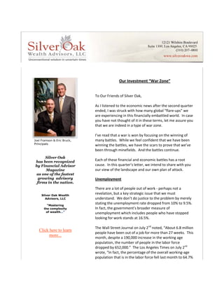  
                                                Our Investment “War Zone” 
                                  
                                  
                                 To Our Friends of Silver Oak, 
                                  
                                 As I listened to the economic news after the second quarter 
                                 ended, I was struck with how many global “flare‐ups” we 
                                 are experiencing in this financially embattled world.  In case 
                                 you have not thought of it in these terms, let me assure you 
                                 that we are indeed in a type of war zone. 
                                  
                                 I’ve read that a war is won by focusing on the winning of 
Joel Framson & Eric Bruck,       many battles.  While we feel confident that we have been 
Principals                       winning the battles, we have the scars to prove that we’ve 
                                 been through minefields.  And the battles continue. 
                                  
     Silver Oak
has been recognized              Each of these financial and economic battles has a root 
by Financial Advisor          
                                 cause.  In this quarter’s letter, we intend to share with you 
      Magazine                   our view of the landscape and our own plan of attack. 
 as one of the fastest            
  growing advisory               Unemployment 
 firms in the nation.             
                                 There are a lot of people out of work ‐ perhaps not a 
     Silver Oak Wealth
                                 revelation, but a key strategic issue that we must 
        Advisors, LLC            understand.  We don’t do justice to the problem by merely 
        “Mastering
                                 stating the unemployment rate dropped from 10% to 9.5%.  
      the complexity             In fact, the government’s broader measure of 
       of wealth…”               unemployment which includes people who have stopped 
                                 looking for work stands at 16.5%.  
                                    
                                 The Wall Street Journal on July 2nd noted, “About 6.8 million 
   Click here to learn
                                 people have been out of a job for more than 27 weeks.  This 
         more...
                                 month, despite a 190,000 increase in the working age 
                                 population, the number of people in the labor force 
                                 dropped by 652,000.”  The Los Angeles Times on July 2nd 
                                 wrote, “In fact, the percentage of the overall working‐age 
                                 population that is in the labor force fell last month to 64.7% 
 