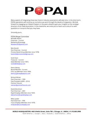  
	
  
Many aspects of integrating these two historic industry associations will take time. In the short term,
POPAI operations will continue as normal as we work through the details of integration. We look
forward to engaging our Global Chapters in the years ahead to gain your insights on the strategic
direction of our New Association. In the meantime, we invite you to reach out to any of us with
questions or concerns that you may have.
Sincerely yours,
POPAI Merger Committee
Michelle Adams
Chairman - Current
Marketing Brainology
Maadams65@yahoo.com
Bob Zanotti
Vice Chairman - Current
Process Retail Group (Member since 1978)
bzanotti@processretailgroup.com
Scott Eisen
Treasurer - Current
Ideal (Member since 1997)
scotte@idealpop.com
Denis Gibney
Board Member - Current
Frito Lay (Member since 1994)
Denis.p.gibney@pepsico.com
Richard Winter
Past Chairman – 1999
Past President (2009 – 2014)
Premier Fixtures
rwinter@premierfixtures.com
David Abramson
Past Chairman – 2001
Rapid Displays (Member since 1947)
dabramson@rapiddisplays.com
Mike Lauber
Past Chairman - 1996
Tusco Displays (Member since 1979)
mrlauber@tuscodisplay.com
 