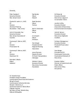 Sincerely,
Peter Kasabach
Executive Director
New Jersey Future
Charles W. Lantini, Jr., AICP,
PP
Director
American Planning
Association – New Jersey
John G. Donnadio, Esq.
Executive Director
New Jersey Association of
Counties
Courtenay D. Mercer, AICP,
PP
Director
Preservation NJ
Courtenay D. Mercer, AICP,
PP
Director
Downtown NJ
Ravinder S. Bhalla
Mayor
Hoboken
Ras Baraka
Mayor
Newark
Reed Gusciora
Mayor
Trenton
Bert H. Steinmann
Mayor
Ewing
Liz Lempert
Mayor
Princeton
Tom Wright
President & CEO
Regional Planning
Association
Janna Chernetz
Deputy Director
Tri-State Transportation
Campaign
Michele S. Byers
Executive Director
New Jersey Conservation
Foundation
Ed Potasnak
Executive Director
New Jersey League of
Conservation Voters
Jennifer Coffey
Executive Director
Association of New Jersey
Environmental Commissions
Julia M. Somers
Executive Director
New Jersey Highlands
Coalition
Carleton Montgomery
Executive Director
Pinelands Preservation
Alliance
Staci Berger
President & CEO
Housing and Community
Development Network of
New Jersey
Brandon McKoy
Director of Government and
Public Affairs
New Jersey Policy
Perspective
CC: Danielle Esser
President Joseph Fiordaliso
Commissioner Diane Scaccetti Gutierrez
Shing-Fu Hsueh
Commissioner Catherine McCabe
Edward J. McKenna, Jr.
Lieutenant Governor Sheila Oliver
Chigozie Onyema
Secretary of State Tahesha Way
Melanie Willoughby
 