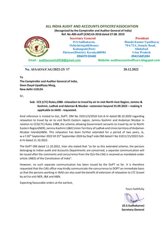 ALL INDIA AUDIT AND ACCOUNTS OFFICERS’ASSOCIATION
(Recognized by the Comptroller and Auditor General of India)
Ref. No.400-staff (JCM) 63-2018 dated 27.08. 2019
Secretary General
O.S.Sudhakaran,
Ozhichirinjalil(House)
Kadangode(Post)
Thrissur(District) Kerala,680584
094479 03440
President
Binoda Kumar Upadhayay
70A/72A, Stanely Road,
Allahabad
Uttar Pradesh
09415685284
Email : auditacounts2018@gmail.com Website: auditaccountsofficers.blogspot.com
======================================================================
No. AIAAOA/CAG/2022-23/ 17 20.12.2022
To
The Comptroller and Auditor General of India,
Deen Dayal Upadhyay Marg,
New delhi-110124.
Sir,
Sub: CCS (LTC) Rules,1988- relaxation to travel by air to visit North-East Region, Jammu &
Kashmir, Ladhak and Adaman & Nicobar –extension beyond 25.09.2022 – making it
applicable to IAAD - requested.
Kind reference is invited to GoI, DoPT, OM No 31011/3/2018 Estt-A-IV dated 08.10.2020 regarding
relaxation to travel by air to visit North Eastern region, Jammu Kashmir and Andaman Nicobar in
relation to CCS(LTC) Rules 1988, the scheme allowing Government servants to travel by air to North
Eastern Region(NER), Jammu Kashmir (J&K) Union Territory of Ladhak and Union territory of Andaman
Nicobar Islands(A&N). This relaxation has been further extended for a period of two years, ie,
w.e.f.26th
September 2022 till 25th
September 2024 by DopT vide OM dated F.No 31011/15/2022 Estt-
A-IV dated 11.10.2022.
The DoPT OM dated 11.10.2022, inter alia stated that “as far as this extended scheme, the persons
belonging to Indian audit and Accounts Departments are concerned, a separate communication will
be issued after the comments and concurrence from the O/o the CAG is received as mandated under
article 148(5) of the Constitution of India”.
However, no such separate communication has been issued by the DoPT so far. It is therefore
requested that the CAG office may kindly communicate the concurrence to DOPT on immediate basis
so that the persons working in IAAD can also avail the benefit of extension of relaxation to LTC (travel
by air) to visit NER, J&K and A&N.
Expecting favourable orders at the earliest,
Yours faithfully
(O.S.Sudhakaran)
Secretary General
 