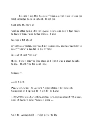 To sum it up, this has really been a great class to take my
first semester back in school. It got me
back into the flow of
writing after being idle for several years, and now I feel ready
to tackle bigger and better things. I also
learned a lot about
myself as a writer, improved my transitions, and learned how to
really “show” a reader in my writing
instead of just “telling”
them. I truly enjoyed this class and feel it was a great benefit
to me. Thank you for your time.
Sincerely,
Jason Smith
Page 3 of 3Unit 15: Lecture Notes: ENGL 1204 English
Composition I Spring 2018 B3 29413 Land
4/23/2018https://bartonline.instructure.com/courses/6788/pages/
unit-15-lecture-notes?module_item_...
Unit 15: Assignment -- Final Letter to the
 