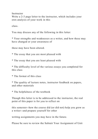Instructor
Write a 2-3 page letter to the instructor, which includes your
own analysis of your work in this
class.
You may discuss any of the following in this letter:
* Your strengths and weaknesses as a writer, and how these may
have changed or your awareness of
these may have been altered.
* The essay that you are most pleased with
* The essay that you are least pleased with
* The difficulty level of the various essays you completed for
this class
* The format of this class
* The quality of lecture notes, instructor feedback on papers,
and other materials
* The helpfulness of the textbook
Though this letter is to be addressed to the instructor, the real
point of this paper is for you to reflect on
this semester--how the course did (or did not) help you grow as
a writer--and prepare yourself for other
writing assignments you may have in the future.
Please be sure to review the Submit Your Assignment of Unit
 