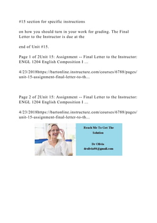 #15 section for specific instructions
on how you should turn in your work for grading. The Final
Letter to the Instructor is due at the
end of Unit #15.
Page 1 of 2Unit 15: Assignment -- Final Letter to the Instructor:
ENGL 1204 English Composition I ...
4/23/2018https://bartonline.instructure.com/courses/6788/pages/
unit-15-assignment-final-letter-to-th...
Page 2 of 2Unit 15: Assignment -- Final Letter to the Instructor:
ENGL 1204 English Composition I ...
4/23/2018https://bartonline.instructure.com/courses/6788/pages/
unit-15-assignment-final-letter-to-th...
 