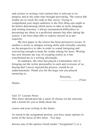 and science in writing viral content that is relevant to its
purpose and at the same time thought-provoking. The course did
enable me to crack the code to this secret. Trying to
comprehend your target audience is the first thing one ought to
do before determining which tactic to take in terms language
and writing structure. I always encountered difficulties in
presenting my ideas in a proficient manner but after taking the
course, I am more than able to express myself in as per
requisite.
My best paper in the course has been persuasive essays. It
enables a writer to sharpen writing skills and critically consider
on the perspective to take in order to sound intriguing and
convincing enough to keep the reader asking for more. Writing
has now become my way of escaping reality as it has
transformed me to a writing aficionado.
In summary, the class has played a tremendous role in
bringing out the writer personality in each and everyone of us.
Saying that I never enjoyed the process, would be an
understatement. Thank you for the huge role you played
nurturing us.
Sincerely,
………………… (Your
Name)
Unit 15: Lecture Notes
This letter should provide a sense of closure on the semester
and a forum for you to think about the
course and your writing in the future.
As noted in the assignment portion, you have many options in
terms of the focus of this letter. You may
discuss any of the options listed (under “Assignment”), or a
 