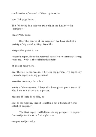 combination of several of those options, in
your 2-3 page letter.
The following is a student example of the Letter to the
Instructor:
Dear Prof. Land:
Over the course of the semester, we have studied a
variety of styles of writing, from the
perspective paper to the
research paper, from the personal narrative to summary/strong
response. Now is the culmination point
of all our hard work
over the last seven weeks. I believe my perspective paper, my
research paper, and my personal
narrative were my three best
works of the semester. I hope that have given you a sense of
who I am as a writer and a person,
because if there is no life, no
soul to my writing, then it is nothing but a bunch of words
splashed on paper.
The first paper I will discuss is my perspective paper.
Our assignment was to find a place on
campus and just take
 