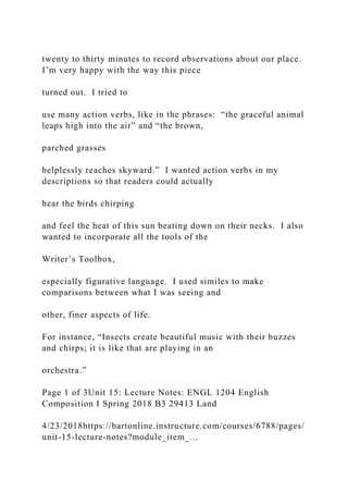 twenty to thirty minutes to record observations about our place.
I’m very happy with the way this piece
turned out. I tried to
use many action verbs, like in the phrases: “the graceful animal
leaps high into the air” and “the brown,
parched grasses
helplessly reaches skyward.” I wanted action verbs in my
descriptions so that readers could actually
hear the birds chirping
and feel the heat of this sun beating down on their necks. I also
wanted to incorporate all the tools of the
Writer’s Toolbox,
especially figurative language. I used similes to make
comparisons between what I was seeing and
other, finer aspects of life.
For instance, “Insects create beautiful music with their buzzes
and chirps; it is like that are playing in an
orchestra.”
Page 1 of 3Unit 15: Lecture Notes: ENGL 1204 English
Composition I Spring 2018 B3 29413 Land
4/23/2018https://bartonline.instructure.com/courses/6788/pages/
unit-15-lecture-notes?module_item_...
 