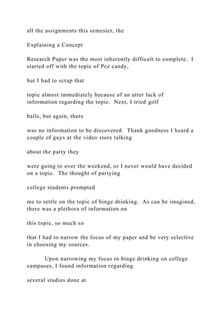 all the assignments this semester, the
Explaining a Concept
Research Paper was the most inherently difficult to complete. I
started off with the topic of Pez candy,
but I had to scrap that
topic almost immediately because of an utter lack of
information regarding the topic. Next, I tried golf
balls, but again, there
was no information to be discovered. Thank goodness I heard a
couple of guys at the video store talking
about the party they
were going to over the weekend, or I never would have decided
on a topic. The thought of partying
college students prompted
me to settle on the topic of binge drinking. As can be imagined,
there was a plethora of information on
this topic, so much so
that I had to narrow the focus of my paper and be very selective
in choosing my sources.
Upon narrowing my focus to binge drinking on college
campuses, I found information regarding
several studies done at
 