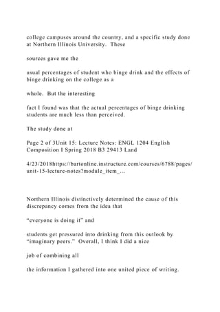 college campuses around the country, and a specific study done
at Northern Illinois University. These
sources gave me the
usual percentages of student who binge drink and the effects of
binge drinking on the college as a
whole. But the interesting
fact I found was that the actual percentages of binge drinking
students are much less than perceived.
The study done at
Page 2 of 3Unit 15: Lecture Notes: ENGL 1204 English
Composition I Spring 2018 B3 29413 Land
4/23/2018https://bartonline.instructure.com/courses/6788/pages/
unit-15-lecture-notes?module_item_...
Northern Illinois distinctively determined the cause of this
discrepancy comes from the idea that
“everyone is doing it” and
students get pressured into drinking from this outlook by
“imaginary peers.” Overall, I think I did a nice
job of combining all
the information I gathered into one united piece of writing.
 
