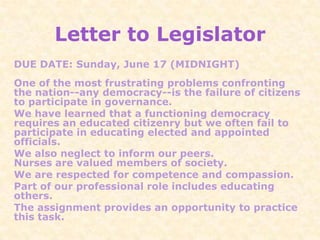 Letter to Legislator
DUE DATE: Sunday, June 17 (MIDNIGHT)
One of the most frustrating problems confronting
the nation--any democracy--is the failure of citizens
to participate in governance.
We have learned that a functioning democracy
requires an educated citizenry but we often fail to
participate in educating elected and appointed
officials.
We also neglect to inform our peers.
Nurses are valued members of society.
We are respected for competence and compassion.
Part of our professional role includes educating
others.
The assignment provides an opportunity to practice
this task.
 