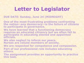 Letter to Legislator
DUE DATE: Sunday, June 24 (MIDNIGHT)
One of the most frustrating problems confronting
the nation--any democracy--is the failure of citizens
to participate in governance.
We have learned that a functioning democracy
requires an educated citizenry but we often fail to
participate in educating elected and appointed
officials.
We also neglect to inform our peers.
Nurses are valued members of society.
We are respected for competence and compassion.
Part of our professional role includes educating
others.
The assignment provides an opportunity to practice
this task.
 