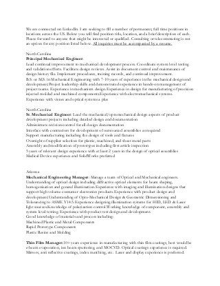 We are connected on LinkedIn. I am seeking to fill a number of permanent, full time positions in
locations across the US. Below you will find position title, location, and a brief description of each.
Please forward to anyone that might be interested or qualified. Consulting or telecommuting is not
an option for any position listed below. All inquiries must be accompanied by a resume.
North Carolina
Principal Mechanical Engineer:
Lead continual improvement to mechanical development process. Coordinate system level testing
and validation efforts. Facilitate design reviews. Assist in document control and maintenance of
design history file. Implement procedures, training records, and continual improvement.
B.S. or M.S. in Mechanical Engineering with 7-10 years of experience in the mechanical design and
development.Project leadership skills and demonstrated experience in hands-on management of
project teams. Experience in mechanism design.Experience in design for manufacturing of precision
injected molded and machined components.Experience with electromechanical systems.
Experience with vision and optical systems a plus
North Carolina
Sr. Mechanical Engineer: Lead the mechanical/optomechanical design aspects of product
development projects including detailed design and documentation
Administrate revision control for all design documentation
Interface with contractors for development of outsourced assemblies as required
Support manufacturing including the design of tools and fixtures
Oversight of supplier selection for plastic, machined, and sheet metal parts
Assembly and modification of prototypes including first article inspection
5 years of relevant design experience with at least 2 years in the design of optical assemblies
Medical Device experience and SolidWorks preferred
Arizona
Mechanical Engineering Manager: Manage a team of Optical and Mechanical engineers.
Understanding of optical design including diffractive optical elements for beam shaping,
homogenization and general illumination.Experience with imaging and illumination designs that
support high volume consumer electronics products.Experience with product design and
development.Understanding of Opto-Mechanical Design & Geometric Dimensioning and
Tolerancing to ASME Y14.5.Experience designing illumination systems for HID, LED & Laser
light sources.Knowledge of polarization control.Working knowledge of component, assembly and
system level testing. Experience with product test design and development.
Good knowledge of materials and process including:
Machined Plastic and Metal Components
Rapid Prototype Components
Plastic Resins and Molding
Thin Film Manager:10+ years experience in manufacturing with thin film coatings, best would be
e-beam evaporation, ion beam sputtering, and MOCVD. Optical coatings experience is required.
Mirrors, anti reflective coatings, index matching, etc. Laser and display experience is preferred.
 