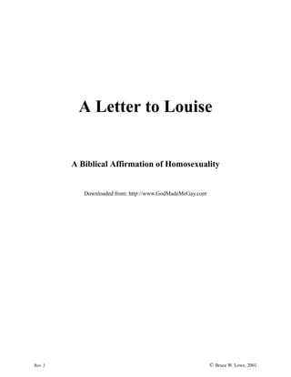 A Letter to Louise


         A Biblical Affirmation of Homosexuality


            Downloaded from: http://www.GodMadeMeGay.com




Rev. 2                                                     © Bruce W. Lowe, 2001
 