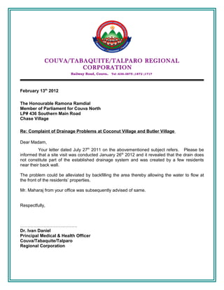 COUVA/TABAQUITE/TALPARO REGIONAL
                     CORPORATION
                          Railway Road, Couva. Tel :636-3875 ;1872 ;1717




February 13th 2012

The Honourable Ramona Ramdial
Member of Parliament for Couva North
LP# 436 Southern Main Road
Chase Village

Re: Complaint of Drainage Problems at Coconut Village and Butler Village

Dear Madam,
          Your letter dated July 27th 2011 on the abovementioned subject refers. Please be
informed that a site visit was conducted January 26th 2012 and it revealed that the drain does
not constitute part of the established drainage system and was created by a few residents
near their back wall.

The problem could be alleviated by backfilling the area thereby allowing the water to flow at
the front of the residents’ properties.

Mr. Maharaj from your office was subsequently advised of same.


Respectfully,



…………………………………
Dr. Ivan Daniel
Principal Medical & Health Officer
Couva/Tabaquite/Talparo
Regional Corporation
 