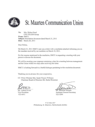 To:    Mrs. Helma Etnel
       CFO TELEM Group
From: SMCU
Subject: Resolution document dated March 21,2011
Date: March 28, 2011

Dear Helma,

On March 21,2011 SMCU sent you a letter with a resolution attached informing you on
the mandate received by our members on March 18,2011.

For the reasons mentioned in the resolution, SMCU is requesting a meeting with your
person to discuss the document.

We will be awaiting your response containing a date for a meeting between management
and the Union within two days after receiving this letter.

SMCU is looking forward to a fruitful dialogue pertaining to this resolution document.


Thanking you in advance for your cooperation,

CC: Prime Minister Mrs. Sarah Wescot Williams
    Chairman Board of Directors Mr. Rafael Boasman




Mr. Ludson Evers
Vice President
                                                      A:sQ;
                                                        r. Sherman Serastis
                                                      Assistant General Secretary
522-6911                                              522-3200




                                      P. O. Box 217
                     Philipsburg, St. Maarten,   Netherlands   Antilles
 