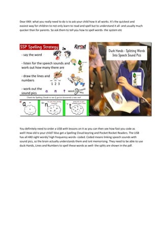 Dear XXX- what you really need to do is to ask your child how it all works. It’s the quickest and
easiest way for children to not only learn to read and spell but to understand it all- and usually much
quicker than for parents. So ask them to tell you how to spell words- the system etc
You definitely need to order a USB with lessons on it as you can then see how fast you code as
well! How old is your child? Also get a Spelling Cloud keyring and Pocket Rocket Readers. The USB
has all 440 sight words/ high frequency words- coded. Coded means linking speech sounds with
sound pics, so the brain actually understands them and isnt memorising. They need to be able to use
duck Hands, Lines and Numbers to spell these words as well- the splits are shown in the pdf.
 