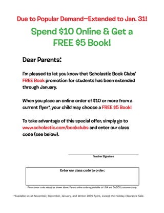 Due to Popular Demand—Extended to Jan. 31!

              Spend $10 Online & Get a
                  FREE $5 Book!
       Dear Parents:

       I’m pleased to let you know that Scholastic Book Clubs’
       FREE Book promotion for students has been extended
       through January.

       When you place an online order of $10 or more from a
       current flyer*, your child may choose a FREE $5 Book!

       To take advantage of this special offer, simply go to
       www.scholastic.com/bookclubs and enter our class
       code (see below).



                                                                           Teacher Signature




                                           Enter our class code to order:



           Please enter code exactly as shown above. Parent online ordering available to USA and DoDDS customers only.


*Available on all November, December, January, and Winter 2009 flyers, except the Holiday Clearance Sale.
 