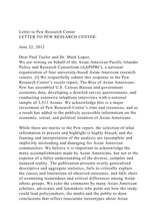 Letter to Pew Research Center
LETTER TO PEW RESEARCH CENTER:
June 22, 2012
Dear Paul Taylor and Dr. Mark Lopez,
We are writing on behalf of the Asian American Pacific Islander
Policy and Research Consortium (AAPIPRC), a national
organization of four university-based Asian American research
centers. [i] We respectfully submit this response to the Pew
Research Center’s recent report, The Rise of Asian Americans.
Pew has assembled U.S. Census Bureau and government
economic data, developing a detailed survey questionnaire, and
conducting extensive telephone interviews with a national
sample of 3,511 Asians. We acknowledge this is a major
investment of Pew Research Center’s time and resources, and as
a result has added to the publicly accessible information on the
economic, social, and political situation of Asian Americans.
While there are merits to the Pew report, the selection of what
information to present and highlight is highly biased, and the
framing and interpretation of the analysis are incomplete and
implicitly misleading and damaging for Asian American
communities. We believe it is important to acknowledge the
many accomplishments made by Asian Americans, but not at the
expense of a fuller understanding of the diverse, complex and
nuanced reality. The publication presents overly generalized
descriptive and aggregate statistics, fails to critically explain
the causes and limitations of observed outcomes, and falls short
of examining tremendous and critical differences among Asian
ethnic groups. We echo the comments by many Asian American
scholars, advocates and lawmakers who point out how the study
could lead policymakers, the media and the public to draw
conclusions that reflect inaccurate stereotypes about Asian
 