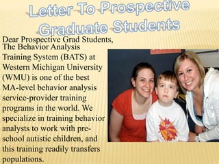 Letter To Prospective  Graduate Students Dear Prospective Grad Students, The Behavior Analysis Training System (BATS) at Western Michigan University (WMU) is one of the best MA-level behavior analysis service-provider training programs in the world. We specialize in training behavior analysts to work with pre-school autistic children, and this training readily transfers populations.  