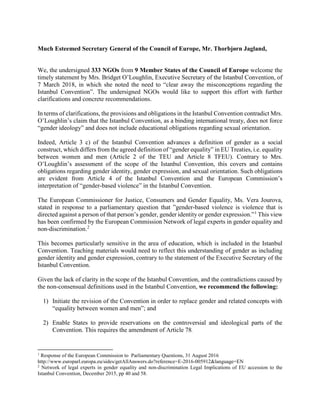 Much Esteemed Secretary General of the Council of Europe, Mr. Thorbjørn Jagland,
We, the undersigned 333 NGOs from 9 Member States of the Council of Europe welcome the
timely statement by Mrs. Bridget O’Loughlin, Executive Secretary of the Istanbul Convention, of
7 March 2018, in which she noted the need to “clear away the misconceptions regarding the
Istanbul Convention”. The undersigned NGOs would like to support this effort with further
clarifications and concrete recommendations.
In terms of clarifications, the provisions and obligations in the Istanbul Convention contradict Mrs.
O’Loughlin’s claim that the Istanbul Convention, as a binding international treaty, does not force
“gender ideology” and does not include educational obligations regarding sexual orientation.
Indeed, Article 3 c) of the Istanbul Convention advances a definition of gender as a social
construct, which differs from the agreed definition of “gender equality” in EU Treaties, i.e. equality
between women and men (Article 2 of the TEU and Article 8 TFEU). Contrary to Mrs.
O’Loughlin’s assessment of the scope of the Istanbul Convention, this covers and contains
obligations regarding gender identity, gender expression, and sexual orientation. Such obligations
are evident from Article 4 of the Istanbul Convention and the European Commission’s
interpretation of “gender-based violence” in the Istanbul Convention.
The European Commissioner for Justice, Consumers and Gender Equality, Ms. Vera Jourova,
stated in response to a parliamentary question that ”gender-based violence is violence that is
directed against a person of that person’s gender, gender identity or gender expression.”1
This view
has been confirmed by the European Commission Network of legal experts in gender equality and
non-discrimination.2
This becomes particularly sensitive in the area of education, which is included in the Istanbul
Convention. Teaching materials would need to reflect this understanding of gender as including
gender identity and gender expression, contrary to the statement of the Executive Secretary of the
Istanbul Convention.
Given the lack of clarity in the scope of the Istanbul Convention, and the contradictions caused by
the non-consensual definitions used in the Istanbul Convention, we recommend the following:
1) Initiate the revision of the Convention in order to replace gender and related concepts with
“equality between women and men”; and
2) Enable States to provide reservations on the controversial and ideological parts of the
Convention. This requires the amendment of Article 78.
1
Response of the European Commission to Parliamentary Questions, 31 August 2016
http://www.europarl.europa.eu/sides/getAllAnswers.do?reference=E-2016-005912&language=EN
2
Network of legal experts in gender equality and non-discrimination Legal Implications of EU accession to the
Istanbul Convention, December 2015, pp 40 and 58.
 