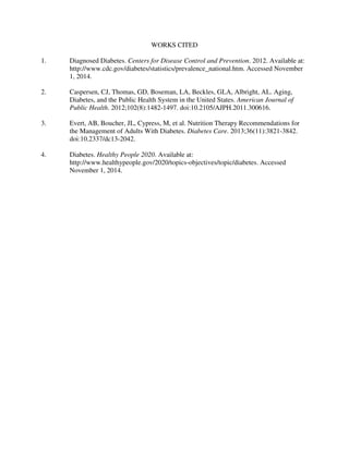 WORKS CITED
1. Diagnosed Diabetes. Centers for Disease Control and Prevention. 2012. Available at:
http://www.cdc.gov/diabetes/statistics/prevalence_national.htm. Accessed November
1, 2014.
2. Caspersen, CJ, Thomas, GD, Boseman, LA, Beckles, GLA, Albright, AL. Aging,
Diabetes, and the Public Health System in the United States. American Journal of
Public Health. 2012;102(8):1482-1497. doi:10.2105/AJPH.2011.300616.
3. Evert, AB, Boucher, JL, Cypress, M, et al. Nutrition Therapy Recommendations for
the Management of Adults With Diabetes. Diabetes Care. 2013;36(11):3821-3842.
doi:10.2337/dc13-2042.
4. Diabetes. Healthy People 2020. Available at:
http://www.healthypeople.gov/2020/topics-objectives/topic/diabetes. Accessed
November 1, 2014.
 