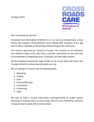 22 August 2012




Dear Crossroads Service User

Crossroads Care Birmingham & Solihull is as I am sure you already know, a local
charity that supports informal/family carers looking after someone of any age
with an illness, disability or life limiting condition living in the community.

The charity is governed by a Board of Trustees. The Trustees are all volunteers
from different walks of life, who share a common commitment to the work that
Crossroads does in supporting carers. At present, we have eight trustees.

We are seeking to expand the range of skills on the trustee body and ensure that
Trustees reflect the cultural diversity within our city.

We are looking for Trustees with the following skills:

   1.   Marketing
   2.   Trading
   3.   Carer
   4.   Financial/Business
   5.   Investments
   6.   Fundraising
   7.   Legal

We plan to hold a Trustee information morning/evening to enable anyone
interested in knowing more to come along, find out more information and have
an opportunity to speak with current trustees.
 