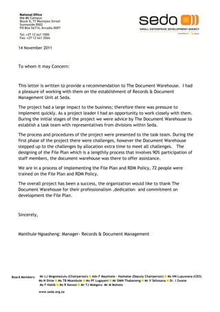 14 November 2011



   To whom it may Concern:



   This letter is written to provide a recommendation to The Document Warehouse. I had
   a pleasure of working with them on the establishment of Records & Document
   Management Unit at Seda.

   The project had a large impact to the business; therefore there was pressure to
   implement quickly. As a project leader I had an opportunity to work closely with them.
   During the initial stages of the project we were advice by The Document Warehouse to
   establish a task team with representatives from divisions within Seda.

   The process and procedures of the project were presented to the task team. During the
   first phase of the project there were challenges, however the Document Warehouse
   stepped up to the challenges by allocation extra time to meet all challenges. The
   designing of the File Plan which is a lengthily process that involves 90% participation of
   staff members, the document warehouse was there to offer assistance.

   We are in a process of implementing the File Plan and RDM Policy, 72 people were
   trained on the File Plan and RDM Policy.

   The overall project has been a success, the organization would like to thank The
   Document Warehouse for their professionalism ,dedication and commitment on
   development the File Plan.



   Sincerely,



   Manthule Ngoasheng: Manager- Records & Document Management




Board Members:   Mr LJ Mngomezulu (Chairperson) Adv F Mayimele – Hashatse (Deputy Chairperson) Ms HN Lupuwana (CEO)
                 Ms N Dinie Ms TB Nkambule Ms PF Lugayeni Mr DMN Thabaneng Mr V Skhosana Dr. I Zwane
                 Ms F Habib Ms R Kenosi Mr TJ Mokgoro Mr M Mohoto

                 www.seda.org.za
 