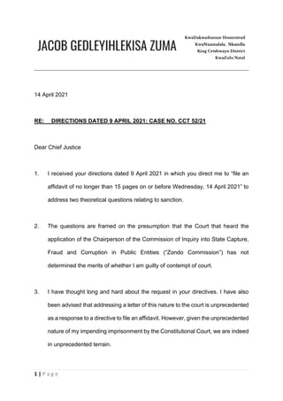 1 | P a g e
14 April 2021
RE: DIRECTIONS DATED 9 APRIL 2021: CASE NO. CCT 52/21
Dear Chief Justice
1. I received your directions dated 9 April 2021 in which you direct me to “file an
affidavit of no longer than 15 pages on or before Wednesday, 14 April 2021” to
address two theoretical questions relating to sanction.
2. The questions are framed on the presumption that the Court that heard the
application of the Chairperson of the Commission of Inquiry into State Capture,
Fraud and Corruption in Public Entities (“Zondo Commission”) has not
determined the merits of whether I am guilty of contempt of court.
3. I have thought long and hard about the request in your directives. I have also
been advised that addressing a letter of this nature to the court is unprecedented
as a response to a directive to file an affidavit. However, given the unprecedented
nature of my impending imprisonment by the Constitutional Court, we are indeed
in unprecedented terrain.
 