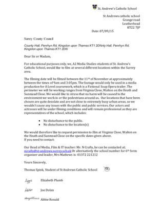 St. Andrew’s Catholic School
St Andrews catholic school
Grange road
Leatherhead
KT22 7JP
Date: 07/09/15
Surrey County Council
County Hall, Penrhyn Rd, Kingston upon Thames KT1 2DNnty Hall, Penrhyn Rd,
Kingston upon Thames KT1 2DN
Dear Sir or Madam,
For educational purposes only, we, A2 Media Studies students of St. Andrew’s
Catholic School, would like to film at several different locations within the Surrey
area.
The filming date will be filmed between the 11th of November at approximately
between the times of 9am and 3:05pm. The footage would only be used in a media
production for A Level coursework, which is a Fictional Soap Opera trailer. The
perimeter we will be working ranges from Virginia Close, Walton on the Heath and
Sunmead Close. We would like to stress that no harm will be caused to the
environment we work in or the pedestrians around us. Our locations that have been
chosen are quite desolate and are not close to extremely busy urban areas, so we
wouldn’t cause any issues with the public and public services. Our actors and
actresses will be under filming conditions and will remain professional as they are
representatives of the school, which includes:
 No disturbance to the public.
 No disturbance to the location(s)
We would therefore like to request permission to film at Virginia Close, Walton on
the Heath and Sunmead Close on the specific dates given above.
If you need to contact:
Our Head of Media, Film & IT teacher: Mr. N Crafts, he can be contacted at;
ncrafts@st-andrews.surrey.sch.uk Or alternatively the school number for 6th form
organizer and leader, Mrs Mathews is: 01372 221212
Yours Sincerely,
Thomas Spink, Student of St Andrews Catholic School
Elizabeth Plumb
Joe Dolan
Abbie Ronald
 