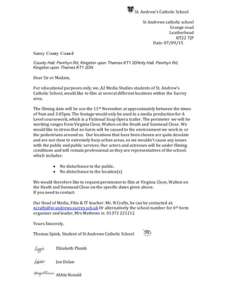 St. Andrew’s Catholic School
St Andrews catholic school
Grange road
Leatherhead
KT22 7JP
Date: 07/09/15
Surrey County Council
County Hall, Penrhyn Rd, Kingston upon Thames KT1 2DNnty Hall, Penrhyn Rd,
Kingston upon Thames KT1 2DN
Dear Sir or Madam,
For educational purposes only, we, A2 Media Studies students of St. Andrew’s
Catholic School, would like to film at several different locations within the Surrey
area.
The filming date will be son the 11th November at approximately between the times
of 9am and 3:05pm. The footage would only be used in a media production for A
Level coursework, which is a Fictional Soap Opera trailer. The perimeter we will be
working ranges from Virginia Close, Walton on the Heath and Sunmead Close. We
would like to stress that no harm will be caused to the environment we work in or
the pedestrians around us. Our locations that have been chosen are quite desolate
and are not close to extremely busy urban areas, so we wouldn’t cause any issues
with the public and public services. Our actors and actresses will be under filming
conditions and will remain professional as they are representatives of the school,
which includes:
 No disturbance to the public.
 No disturbance to the location(s)
We would therefore like to request permission to film at Virginia Close, Walton on
the Heath and Sunmead Close on the specific dates given above.
If you need to contact:
Our Head of Media, Film & IT teacher: Mr. N Crafts, he can be contacted at;
ncrafts@st-andrews.surrey.sch.uk Or alternatively the school number for 6th form
organizer and leader, Mrs Mathews is: 01372 221212
Yours Sincerely,
Thomas Spink, Student of St Andrews Catholic School
Elizabeth Plumb
Joe Dolan
Abbie Ronald
 