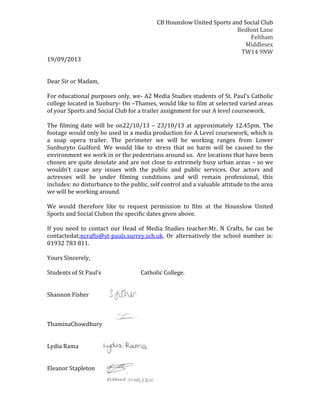 CB Hounslow United Sports and Social Club
Bedfont Lane
Feltham
Middlesex
TW14 9NW
19/09/2013
Dear Sir or Madam,
For educational purposes only, we- A2 Media Studies students of St. Paul’s Catholic
college located in Sunbury- On –Thames, would like to film at selected varied areas
of your Sports and Social Club for a trailer assignment for our A level coursework.
The filming date will be on22/10/13 – 23/10/13 at approximately 12.45pm. The
footage would only be used in a media production for A Level coursework, which is
a soap opera trailer. The perimeter we will be working ranges from Lower
Sunburyto Guilford. We would like to stress that no harm will be caused to the
environment we work in or the pedestrians around us. Are locations that have been
chosen are quite desolate and are not close to extremely busy urban areas – so we
wouldn’t cause any issues with the public and public services. Our actors and
actresses will be under filming conditions and will remain professional, this
includes: no disturbance to the public, self control and a valuable attitude to the area
we will be working around.
We would therefore like to request permission to film at the Hounslow United
Sports and Social Clubon the specific dates given above.
If you need to contact our Head of Media Studies teacher:Mr. N Crafts, he can be
contactedat;ncrafts@st-pauls.surrey.sch.uk. Or alternatively the school number is:
01932 783 811.
Yours Sincerely,
Students of St Paul’s
Shannon Fisher

ThaminaChowdhury
Lydia Rama
Eleanor Stapleton

Catholic College.

 