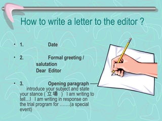 How to write a letter to the editor ? 1.          Date 2.          Formal greeting /  salutation Dear  Editor 3.          Opening paragraph  ── 　 introduce your subject and state your stance ( 立場   )   I am writing to tell…l   I am writing in response on the trial program for …….(a special event) 