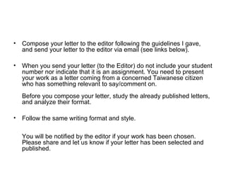 • Compose your letter to the editor following the guidelines I gave,
and send your letter to the editor via email (see links below).
• When you send your letter (to the Editor) do not include your student
number nor indicate that it is an assignment. You need to present
your work as a letter coming from a concerned Taiwanese citizen
who has something relevant to say/comment on.
Before you compose your letter, study the already published letters,
and analyze their format.
• Follow the same writing format and style.
You will be notified by the editor if your work has been chosen.
Please share and let us know if your letter has been selected and
published.
 