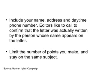• Include your name, address and daytime
phone number. Editors like to call to
confirm that the letter was actually written
by the person whose name appears on
the letter.
• Limit the number of points you make, and
stay on the same subject.
Source: Human rights Campaign
 
