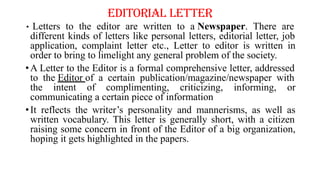 EDITORIAL LETTER
• Letters to the editor are written to a Newspaper. There are
different kinds of letters like personal letters, editorial letter, job
application, complaint letter etc., Letter to editor is written in
order to bring to limelight any general problem of the society.
•A Letter to the Editor is a formal comprehensive letter, addressed
to the Editor of a certain publication/magazine/newspaper with
the intent of complimenting, criticizing, informing, or
communicating a certain piece of information
•It reflects the writer’s personality and mannerisms, as well as
written vocabulary. This letter is generally short, with a citizen
raising some concern in front of the Editor of a big organization,
hoping it gets highlighted in the papers.
 
