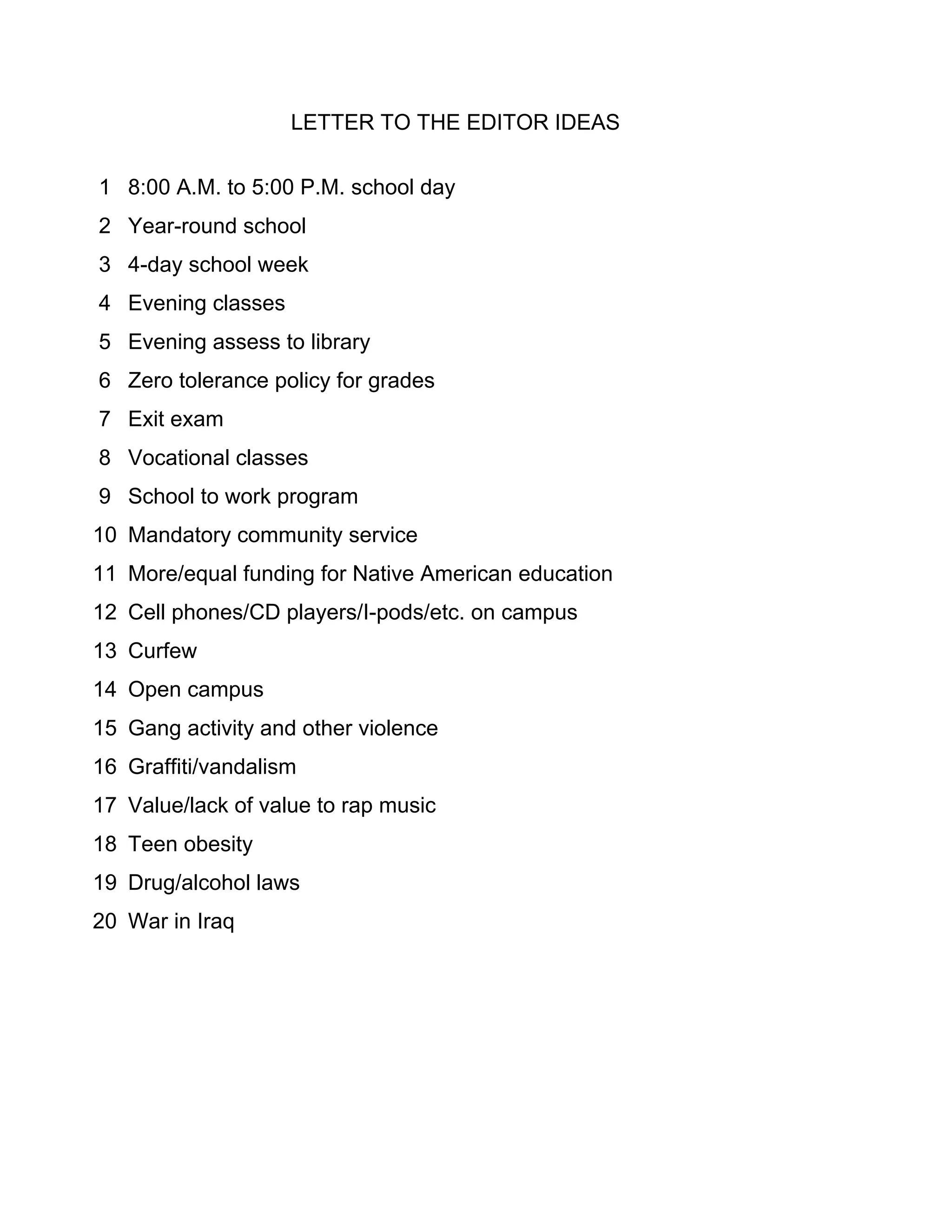 LETTER TO THE EDITOR IDEAS

1 8:00 A.M. to 5:00 P.M. school day
2 Year-round school
3 4-day school week
4 Evening classes
5 Evening assess to library
6 Zero tolerance policy for grades
7 Exit exam
8 Vocational classes
9 School to work program
10 Mandatory community service
11 More/equal funding for Native American education
12 Cell phones/CD players/I-pods/etc. on campus
13 Curfew
14 Open campus
15 Gang activity and other violence
16 Graffiti/vandalism
17 Value/lack of value to rap music
18 Teen obesity
19 Drug/alcohol laws
20 War in Iraq
 