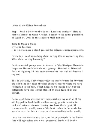 Letter to the Editor Worksheet
Step 1:Read a Letter to the Editor. Read and analyze "Time to
Make a Stand" by Gene Kitchen, a letter to the editor published
on April 14, 2011 in the Medford Mail Tribune.
Time to Make a Stand
By Gene Kitchen
It is time to make a stand against the extreme environmentalists.
Every day I read something about saving this or conserving that.
What about saving humanity?
Environmental groups want to turn all of the Siskiyou Mountain
range and Brown Mountain at Highway 140 north to Diamond
Peak at Highway 58 into more monument land and wilderness. I
say no!
This is our land, I have been enjoying these forests for 40 years
and don't see any huge physical changes except where we have
reforested in the past, which needs to be logged now, but the
extremists have this timber planted by man deemed as old
growth.
Because of these extreme environmentalists, we can't drill for
oil, log public land, build nuclear energy plants or mine for
rock and minerals in our country. We have the largest oil
reserves in the world, some of the best timber in the world but
we also have the best extreme environmentalists in the world.
I say we take our country back, or the only people in the future
that will appreciate these well-preserved lands will be the
 