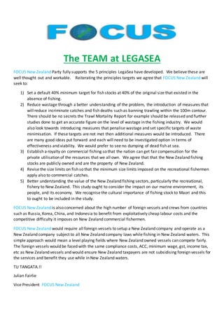 The TEAM at LEGASEA 
FOCUS New Zealand Party fully supports the 5 principles LegaSea have developed. We believe these are 
well thought out and workable. Reiterating the principles targets we agree that FOCUS New Zealand will 
seek to: 
1) Set a default 40% minimum target for fish stocks at 40% of the original size that existed in the 
absence of fishing. 
2) Reduce wastage through a better understanding of the problem, the introduction of measures that 
will reduce incriminate catches and fish deaths such as banning trawling within the 100m contour. 
There should be no secrets the Trawl Mortality Report for example should be released and further 
studies done to get an accurate figure on the level of wastage in the fishing industry. We would 
also look towards introducing measures that penalise wastage and set specific targets of waste 
minimisation. If these targets are not met then additional measures would be introduced. There 
are many good ideas put forward and each will need to be investigated option in terms of 
effectiveness and viability. We would prefer to see no dumping of dead fish at sea. 
3) Establish a royalty on commercial fishing so that the nation can get fair compensation for the 
private utilisation of the resources that we all own. We agree that that the New Zealand fishing 
stocks are publicly owned and are the property of New Zealand. 
4) Revise the size limits on fish so that the minimum size limits imposed on the recreational fishermen 
apply also to commercial catches. 
5) Better understanding the value of the New Zealand fishing sectors, particularly the recreational, 
fishery to New Zealand. This study ought to consider the impact on our marine environment, its 
people, and its economy. We recognise the cultural importance of fishing stock to Maori and this 
to ought to be included in the study. 
FOCUS New Zealand is also concerned about the high number of foreign vessels and crews from countries 
such as Russia, Korea, China, and Indonesia to benefit from exploitatively cheap labour costs and the 
competitive difficulty it imposes on New Zealand commercial fishermen. 
FOCUS New Zealand would require all foreign vessels to setup a New Zealand company and operate as a 
New Zealand company subject to all New Zealand company laws while fishing in New Zealand waters. This 
simple approach would mean a level playing fields where New Zealand owned vessels can compete fairly. 
The foreign vessels would be faced with the same compliance costs, ACC, minimum wage, gst, income tax, 
etc as New Zealand vessels and would ensure New Zealand taxpayers are not subsidising foreign vessels for 
the services and benefit they use while in New Zealand waters. 
TU TANGATA.!! 
Julian Fairlie 
Vice President FOCUS New Zealand 
