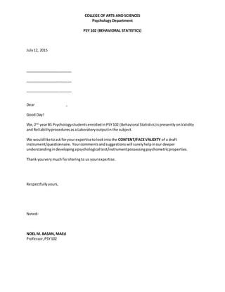 COLLEGE OF ARTS AND SCIENCES
Psychology Department
PSY 102 (BEHAVIORAL STATISTICS)
July12, 2015
_______________________
_______________________
_______________________
Dear ,
Good Day!
We,2nd
yearBS PsychologystudentsenrolledinPSY102 (Behavioral Statistics)ispresentlyonValidity
and Reliabilityproceduresasa Laboratoryoutputin the subject.
We wouldlike toaskforyour expertisetolookintothe CONTENT/FACEVALIDITY of a draft
instrument/questionnaire. Yourcommentsandsuggestionswill surelyhelpinour deeper
understandingindevelopingapsychological test/instrumentpossessingpsychometricproperties.
Thank youverymuch forsharingto us yourexpertise.
Respectfully yours,
Noted:
NOEL M. BASAN, MAEd
Professor,PSY102
 