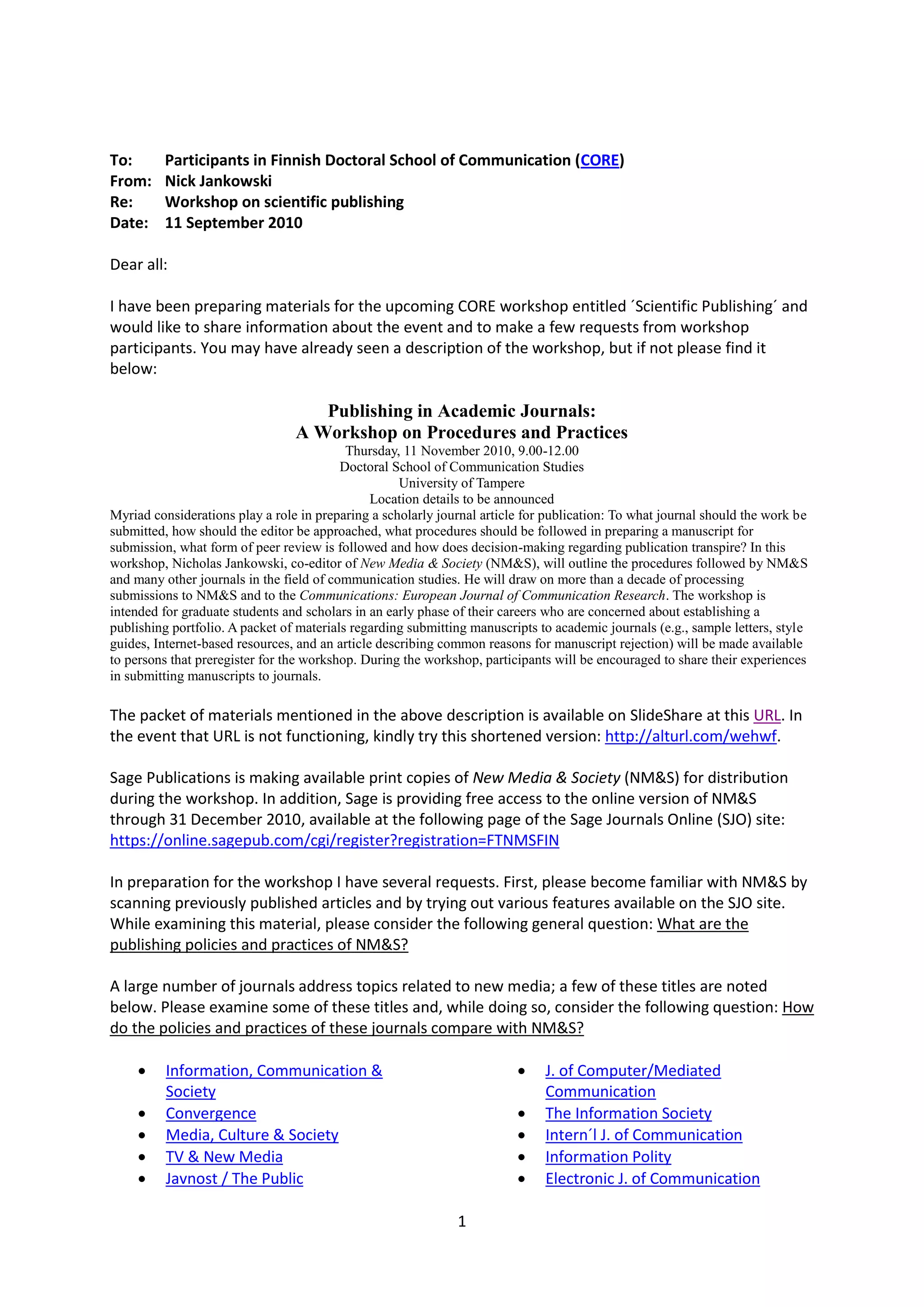 To:      Participants in Finnish Doctoral School of Communication (CORE)
From:    Nick Jankowski
Re:      Workshop on scientific publishing
Date:    11 September 2010

Dear all:

I have been preparing materials for the upcoming CORE workshop entitled ´Scientific Publishing´ and
would like to share information about the event and to make a few requests from workshop
participants. You may have already seen a description of the workshop, but if not please find it
below:

                                    Publishing in Academic Journals:
                                 A Workshop on Procedures and Practices
                                           Thursday, 11 November 2010, 9.00-12.00
                                          Doctoral School of Communication Studies
                                                     University of Tampere
                                                Location details to be announced
Myriad considerations play a role in preparing a scholarly journal article for publication: To what journal should the work be
submitted, how should the editor be approached, what procedures should be followed in preparing a manuscript for
submission, what form of peer review is followed and how does decision-making regarding publication transpire? In this
workshop, Nicholas Jankowski, co-editor of New Media & Society (NM&S), will outline the procedures followed by NM&S
and many other journals in the field of communication studies. He will draw on more than a decade of processing
submissions to NM&S and to the Communications: European Journal of Communication Research. The workshop is
intended for graduate students and scholars in an early phase of their careers who are concerned about establishing a
publishing portfolio. A packet of materials regarding submitting manuscripts to academic journals (e.g., sample letters, style
guides, Internet-based resources, and an article describing common reasons for manuscript rejection) will be made available
to persons that preregister for the workshop. During the workshop, participants will be encouraged to share their experiences
in submitting manuscripts to journals.

The packet of materials mentioned in the above description is available on SlideShare at this URL. In
the event that URL is not functioning, kindly try this shortened version: http://alturl.com/wehwf.

Sage Publications is making available print copies of New Media & Society (NM&S) for distribution
during the workshop. In addition, Sage is providing free access to the online version of NM&S
through 31 December 2010, available at the following page of the Sage Journals Online (SJO) site:
https://online.sagepub.com/cgi/register?registration=FTNMSFIN

In preparation for the workshop I have several requests. First, please become familiar with NM&S by
scanning previously published articles and by trying out various features available on the SJO site.
While examining this material, please consider the following general question: What are the
publishing policies and practices of NM&S?

A large number of journals address topics related to new media; a few of these titles are noted
below. Please examine some of these titles and, while doing so, consider the following question: How
do the policies and practices of these journals compare with NM&S?

         Information, Communication &                                       J. of Computer/Mediated
          Society                                                             Communication
         Convergence                                                        The Information Society
         Media, Culture & Society                                           Intern´l J. of Communication
         TV & New Media                                                     Information Polity
         Javnost / The Public                                               Electronic J. of Communication

                                                              1
 