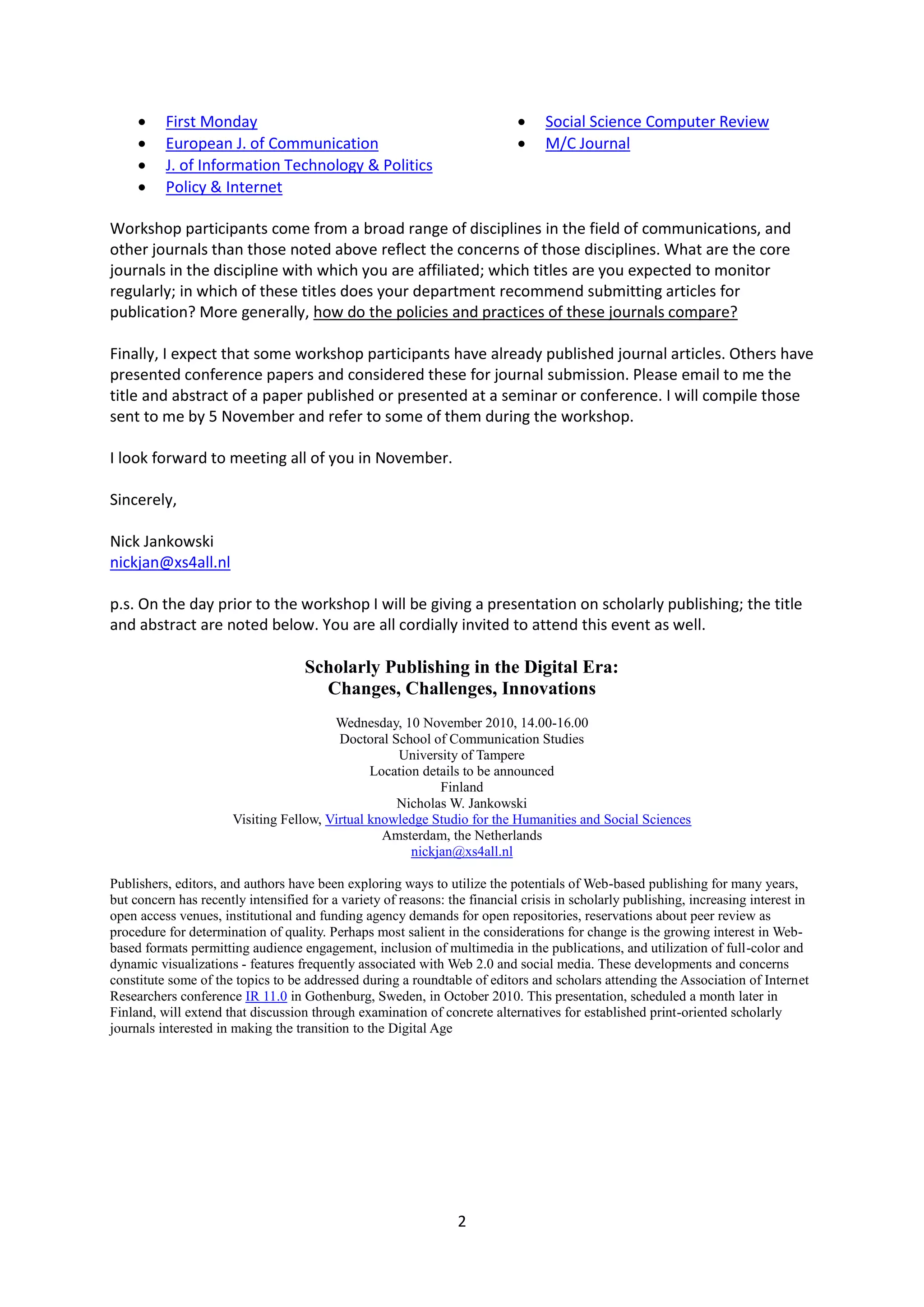     First Monday                                                          Social Science Computer Review
         European J. of Communication                                          M/C Journal
         J. of Information Technology & Politics
         Policy & Internet

Workshop participants come from a broad range of disciplines in the field of communications, and
other journals than those noted above reflect the concerns of those disciplines. What are the core
journals in the discipline with which you are affiliated; which titles are you expected to monitor
regularly; in which of these titles does your department recommend submitting articles for
publication? More generally, how do the policies and practices of these journals compare?

Finally, I expect that some workshop participants have already published journal articles. Others have
presented conference papers and considered these for journal submission. Please email to me the
title and abstract of a paper published or presented at a seminar or conference. I will compile those
sent to me by 5 November and refer to some of them during the workshop.

I look forward to meeting all of you in November.

Sincerely,

Nick Jankowski
nickjan@xs4all.nl

p.s. On the day prior to the workshop I will be giving a presentation on scholarly publishing; the title
and abstract are noted below. You are all cordially invited to attend this event as well.

                                    Scholarly Publishing in the Digital Era:
                                      Changes, Challenges, Innovations
                                         Wednesday, 10 November 2010, 14.00-16.00
                                          Doctoral School of Communication Studies
                                                    University of Tampere
                                                Location details to be announced
                                                            Finland
                                                    Nicholas W. Jankowski
                       Visiting Fellow, Virtual knowledge Studio for the Humanities and Social Sciences
                                                  Amsterdam, the Netherlands
                                                       nickjan@xs4all.nl

Publishers, editors, and authors have been exploring ways to utilize the potentials of Web-based publishing for many years,
but concern has recently intensified for a variety of reasons: the financial crisis in scholarly publishing, increasing interest in
open access venues, institutional and funding agency demands for open repositories, reservations about peer review as
procedure for determination of quality. Perhaps most salient in the considerations for change is the growing interest in Web-
based formats permitting audience engagement, inclusion of multimedia in the publications, and utilization of full-color and
dynamic visualizations - features frequently associated with Web 2.0 and social media. These developments and concerns
constitute some of the topics to be addressed during a roundtable of editors and scholars attending the Association of Internet
Researchers conference IR 11.0 in Gothenburg, Sweden, in October 2010. This presentation, scheduled a month later in
Finland, will extend that discussion through examination of concrete alternatives for established print-oriented scholarly
journals interested in making the transition to the Digital Age




                                                                 2
 