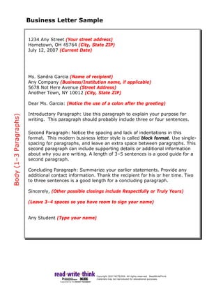 Business Letter Sample


                        1234 Any Street (Your street address)
                        Hometown, OH 45764 (City, State ZIP)
                        July 12, 2007 (Current Date)




                        Ms. Sandra Garcia (Name of recipient)
                        Any Company (Business/Institution name, if applicable)
                        5678 Not Here Avenue (Street Address)
                        Another Town, NY 10012 (City, State ZIP)

                        Dear Ms. Garcia: (Notice the use of a colon after the greeting)

                        Introductory Paragraph: Use this paragraph to explain your purpose for
Body (1–3 Paragraphs)




                        writing. This paragraph should probably include three or four sentences.


                        Second Paragraph: Notice the spacing and lack of indentations in this
                        format. This modern business letter style is called block format. Use single-
                        spacing for paragraphs, and leave an extra space between paragraphs. This
                        second paragraph can include supporting details or additional information
                        about why you are writing. A length of 3–5 sentences is a good guide for a
                        second paragraph.

                        Concluding Paragraph: Summarize your earlier statements. Provide any
                        additional contact information. Thank the recipient for his or her time. Two
                        to three sentences is a good length for a concluding paragraph.

                        Sincerely, (Other possible closings include Respectfully or Truly Yours)

                        (Leave 3–4 spaces so you have room to sign your name)


                        Any Student (Type your name)
 